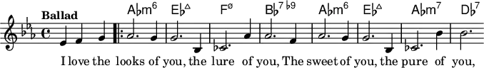 
\version "2.22.0"

\header { tagline = "" }

global = {
  \time 4/4
  \key es \major
  \set Score.tempoHideNote = ##t
  \tempo "Ballad" 4=120
  \set chordChanges = ##t
}

chordNames = \transpose c c, \chordmode {
  \global
  s2. |
  as1:m6 |
  es1:maj7 |
  f1:m7.5- |
  bes1:7.9- |
  as1:m6 |
  es1:maj7 |
  as1:m7 |
  des1:7 |
}

melody = \relative c' {
  \partial 2. es4 f g |
  \bar ".|:"
  as2. g4 |
  g2. bes,4 |
  ces2. as'4 |
  as2. f4 |
  as2. g4 |
  g2. bes,4 |
  ces2. bes'4 |
  bes2.
}

\score {
  <<
    \new ChordNames \chordNames
    \new Staff {
      \global
      \melody
      \addlyrics { I love the looks of you, the lure of you, The sweet of you, the pure of you,  }
    }
  >>
  \layout { }
}

\score {
  \unfoldRepeats
  <<
    \new ChordNames \chordNames
    \new Staff {
      \global
      \melody
    }
  >>
  \midi { }
}
