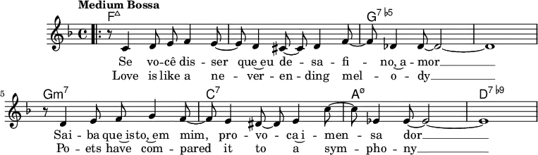 \version "2.22.0"
\header { tagline = "" }
global = {
\time 4/4
\key f \major
\set Score.tempoHideNote = ##t
\tempo "Medium Bossa" 4=145
\set chordChanges = ##t
}
chordNames = \transpose c c, \chordmode {
\global
f1:maj7 |
f1:maj7 |
g1:7.5- |
g1:7.5- |
g1:m7 |
c1:7 |
a1:m7.5- |
d1:7.9- |
}
melody = \relative c' {
\bar ".|:"
r8 c4 d8 e f4 e8~ |
e d4 cis8~ cis d4 f8~ |
f des4 des8~ des2~ |
des1 |
r8 d4 e8 f g4 f8~ |
f e4 dis8~ dis e4 c'8~ |
c es,4 es8~ es2~ |
es1 |
}
\score {
<<
\new ChordNames \chordNames
\new Staff {
\global
\melody
\addlyrics{
Se vo -- cê dis -- ser que~eu de -- sa -- fi -- no,~a -- mor __
Sai -- ba que~is -- to,~em mim, pro -- vo -- ca~i -- men -- sa dor __
}
\addlyrics{
Love is like a ne -- ver -- en -- ding mel -- o -- dy __
Po -- ets have com -- pared it to a sym -- pho -- ny __
}
}
>>
\layout { }
}
\score {
\unfoldRepeats
<<
\new ChordNames \chordNames
\new Staff {
\global
\melody
}
>>
\midi { }
}