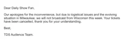 Dear Daily Show Fan, Our apologies for the inconvenience, but due to logistical issues and the evolving situation in Milwaukee, we will not broadcast from Wisconsin this week. Your tickets have been canceled, thank you for understanding. Best, TDS Audience Team.